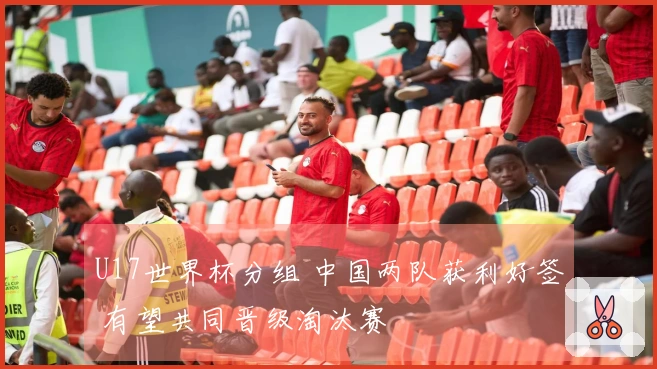 U17世界杯分组 中国两队获利好签 有望共同晋级淘汰赛