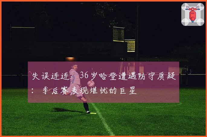 失误连连，36岁哈登遭遇防守质疑：季后赛表现堪忧的巨星